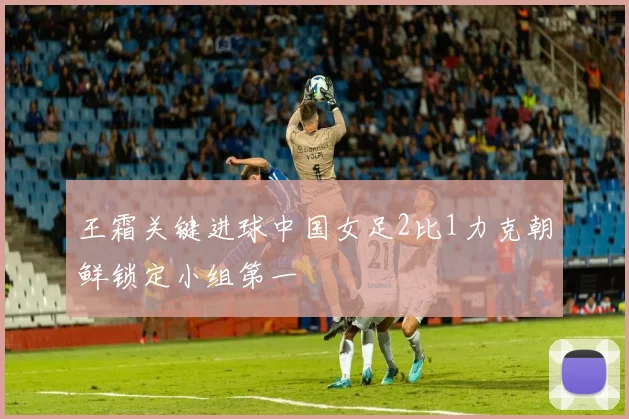 王霜关键进球中国女足2比1力克朝鲜锁定小组第一