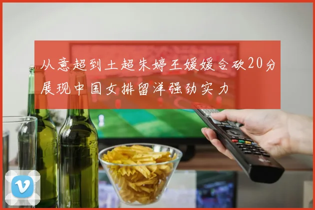 从意超到土超朱婷王媛媛合砍20分展现中国女排留洋强劲实力