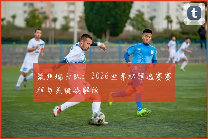 聚焦瑞士队：2026世界杯预选赛赛程与关键战解读