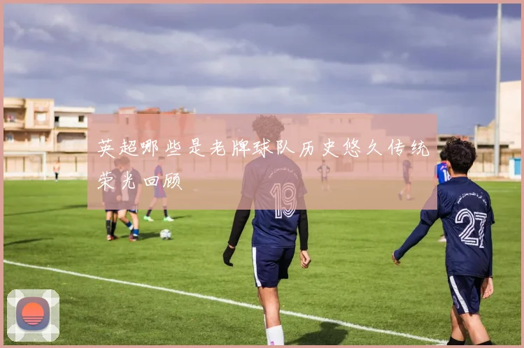 英超哪些是老牌球队历史悠久传统荣光回顾