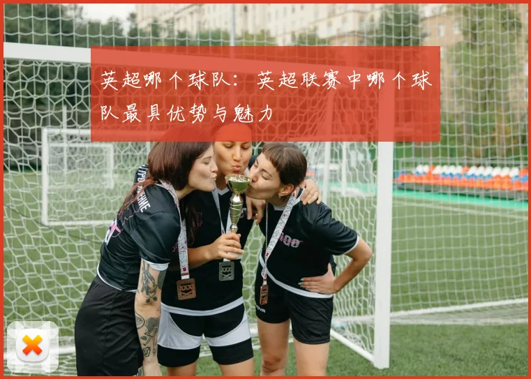 英超哪个球队：英超联赛中哪个球队最具优势与魅力