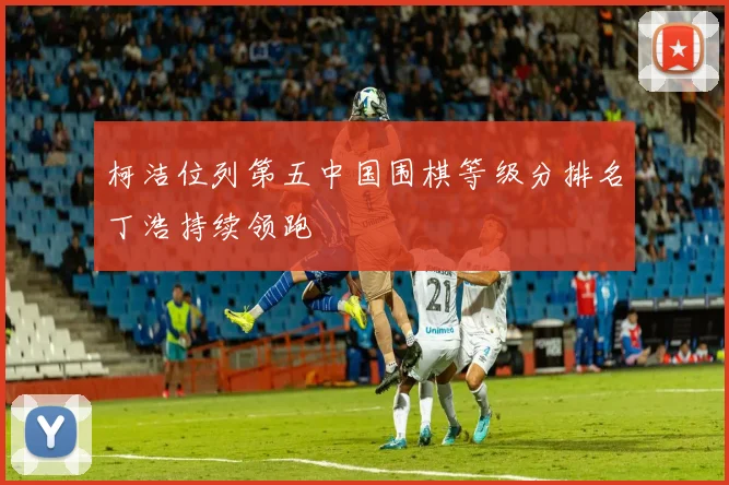 柯洁位列第五中国围棋等级分排名丁浩持续领跑